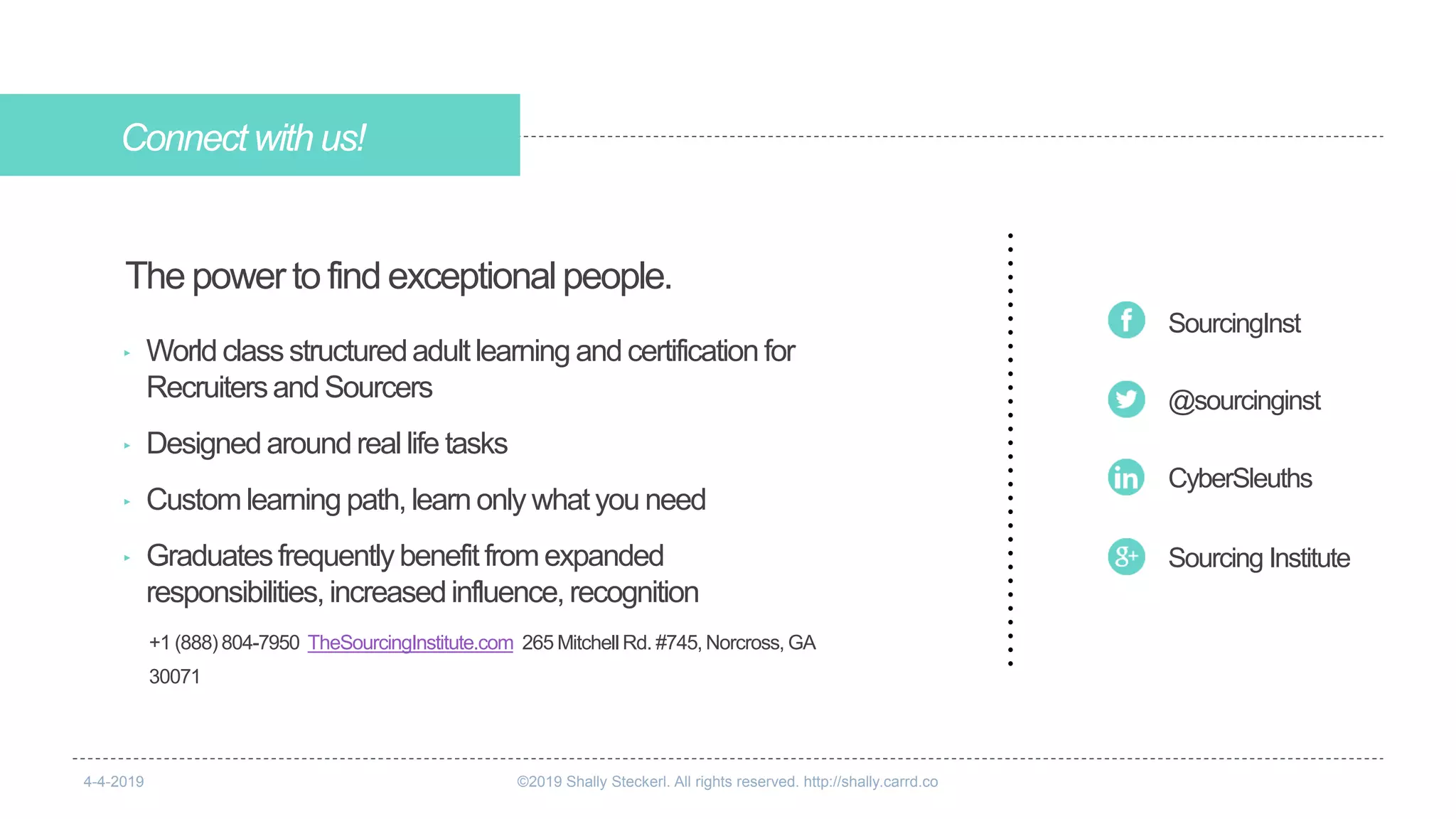 Connectwith us!
+1 (888) 804-7950 TheSourcingInstitute.com 265 Mitchell Rd. #745, Norcross, GA
30071
The powerto find exceptionalpeople.
@sourcinginst
SourcingInst
CyberSleuths
Sourcing Institute
‣ World classstructuredadultlearning and certification for
Recruitersand Sourcers
‣ Designed aroundreallife tasks
‣ Customlearning path,learn only whatyou need
‣ Graduatesfrequentlybenefitfromexpanded
responsibilities,increasedinfluence,recognition
4-4-2019 ©2019 Shally Steckerl. All rights reserved. http://shally.carrd.co
 