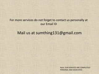 For more services do not forget to contact us personally at
our Email ID
Mail us at sumthing131@gmail.com
Note OUR SERVICES ARE COMPLETELY
PERSONAL AND DEDECATED.
 