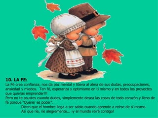 10. LA FE:
La Fé crea confianza, nos da paz mental y libera al alma de sus dudas, preocupaciones,
ansiedad y miedos. Ten fé, esperanza y optimismo en ti mismo y en todos los proyectos
que quieras emprender!!!
Pero no te asustes cuando dudes, simplemente desea las cosas de todo corazón y lleno de
fé porque “Querer es poder”.
         Dicen que el hombre llega a ser sabio cuando aprende a reírse de sí mismo.
         Así que ríe, ríe alegremente... ¡y el mundo reirá contigo!
 