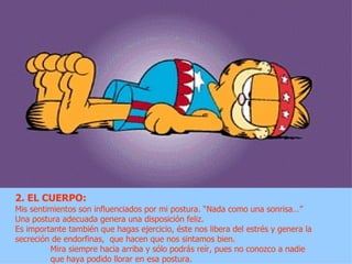 2. EL CUERPO:
Mis sentimientos son influenciados por mi postura. “Nada como una sonrisa…”
Una postura adecuada genera una disposición feliz.
Es importante también que hagas ejercicio, éste nos libera del estrés y genera la
secreción de endorfinas, que hacen que nos sintamos bien.
         Mira siempre hacia arriba y sólo podrás reír, pues no conozco a nadie
         que haya podido llorar en esa postura.
 