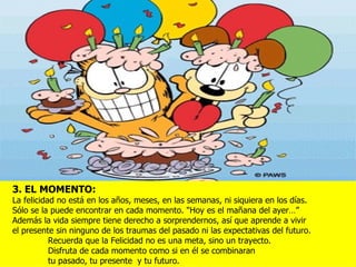 3. EL MOMENTO:
La felicidad no está en los años, meses, en las semanas, ni siquiera en los días.
Sólo se la puede encontrar en cada momento. "Hoy es el mañana del ayer…”
Además la vida siempre tiene derecho a sorprendernos, así que aprende a vivir
el presente sin ninguno de los traumas del pasado ni las expectativas del futuro.
           Recuerda que la Felicidad no es una meta, sino un trayecto.
           Disfruta de cada momento como si en él se combinaran
           tu pasado, tu presente y tu futuro.
 