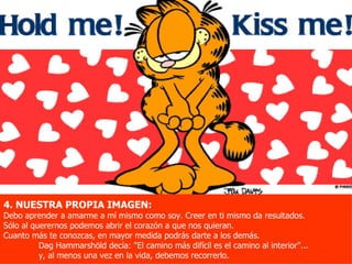4. NUESTRA PROPIA IMAGEN:
Debo aprender a amarme a mí mismo como soy. Creer en ti mismo da resultados.
Sólo al querernos podemos abrir el corazón a que nos quieran.
Cuanto más te conozcas, en mayor medida podrás darte a los demás.
          Dag Hammarshöld decía: "El camino más difícil es el camino al interior"...
          y, al menos una vez en la vida, debemos recorrerlo.
 
