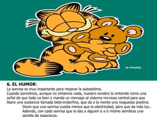 6. EL HUMOR:
La sonrisa es muy importante para mejorar la autoestima.
Cuando sonreímos, aunque no sintamos nada, nuestro cerebro lo entiende como una
señal de que todo va bien y manda un mensaje al sistema nervioso central para que
libere una sustancia llamada beta-endorfina, que da a la mente una respuesta positiva.
          Dicen que una sonrisa cuesta menos que la electricidad, pero que da más luz..
          Además, con cada sonrisa que le das a alguien o a ti mismo siembras una
          semilla de esperanza.
 