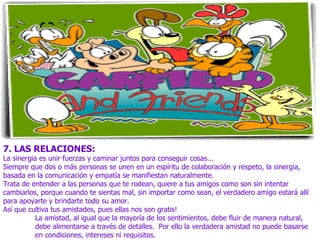 7. LAS RELACIONES:
La sinergia es unir fuerzas y caminar juntos para conseguir cosas...
Siempre que dos o más personas se unen en un espíritu de colaboración y respeto, la sinergia,
basada en la comunicación y empatía se manifiestan naturalmente.
Trata de entender a las personas que te rodean, quiere a tus amigos como son sin intentar
cambiarlos, porque cuando te sientas mal, sin importar como sean, el verdadero amigo estará allí
para apoyarte y brindarte todo su amor.
Así que cultiva tus amistades, pues ellas nos son gratis!
           La amistad, al igual que la mayoría de los sentimientos, debe fluir de manera natural,
           debe alimentarse a través de detalles. Por ello la verdadera amistad no puede basarse
           en condiciones, intereses ni requisitos.
 