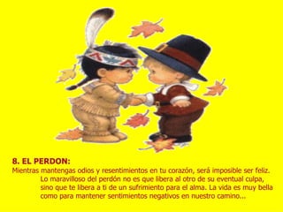 8. EL PERDON:
Mientras mantengas odios y resentimientos en tu corazón, será imposible ser feliz.
         Lo maravilloso del perdón no es que libera al otro de su eventual culpa,
         sino que te libera a ti de un sufrimiento para el alma. La vida es muy bella
         como para mantener sentimientos negativos en nuestro camino...
 