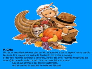 9. DAR:
Uno de los verdaderos secretos para ser feliz es aprender a dar sin esperar nada a cambio.
Las leyes de la energía y la justicia te devolverán con creces lo que des.
Si das odio, recibirás odio tarde o temprano, pero si das amor, recibirás multiplicado ese
amor. Quien ama de verdad da todo de sí por hacer feliz a su amado.
          Sólo el que aprende a dar desinteresadamente,
          está en camino de descubrir la verdadera felicidad.
 