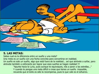 5. LAS METAS:
Sabes cual es la diferencia entre un sueño y una meta?
Una meta es un sueño con una fecha concreta para convertirse en realidad.
Un sueño es solo un sueño, algo que está fuera de la realidad... así que atrévete a soñar, pero
atrévete también a esforzarte por lograr que esos sueños se hagan realidad !!!
          "Apunta hacia la Luna, pues aunque te equivoques, irás a parar a las estrellas..."
          Y cuando te pongas una meta difícil o creas que tienes un sueño imposible,
          recuerda que el éxito es sólo la recompensa, pues lo que vale es el esfuerzo.
 