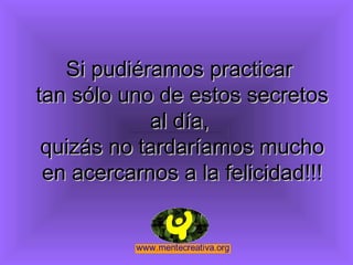 Si pudiéramos practicar
tan sólo uno de estos secretos
            al día,
 quizás no tardaríamos mucho
 en acercarnos a la felicidad!!!
 