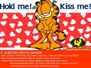 4. NUESTRA PROPIA IMAGEN:
Debo aprender a amarme a mí mismo como soy. Creer en ti mismo da resultados.
Sólo al querernos podemos abrir el corazón a que nos quieran.
Cuanto más te conozcas, en mayor medida podrás darte a los demás.
          Dag Hammarshöld decía: "El camino más difícil es el camino al interior"...
          y, al menos una vez en la vida, debemos recorrerlo.
 