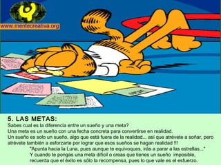 5. LAS METAS:
Sabes cual es la diferencia entre un sueño y una meta?
Una meta es un sueño con una fecha concreta para convertirse en realidad.
Un sueño es solo un sueño, algo que está fuera de la realidad... así que atrévete a soñar, pero
atrévete también a esforzarte por lograr que esos sueños se hagan realidad !!!
           "Apunta hacia la Luna, pues aunque te equivoques, irás a parar a las estrellas..."
           Y cuando te pongas una meta difícil o creas que tienes un sueño imposible,
           recuerda que el éxito es sólo la recompensa, pues lo que vale es el esfuerzo.
 