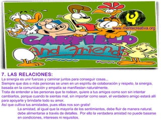 7. LAS RELACIONES:
La sinergia es unir fuerzas y caminar juntos para conseguir cosas...
Siempre que dos o más personas se unen en un espíritu de colaboración y respeto, la sinergia,
basada en la comunicación y empatía se manifiestan naturalmente.
Trata de entender a las personas que te rodean, quiere a tus amigos como son sin intentar
cambiarlos, porque cuando te sientas mal, sin importar como sean, el verdadero amigo estará allí
para apoyarte y brindarte todo su amor.
Así que cultiva tus amistades, pues ellas nos son gratis!
          La amistad, al igual que la mayoría de los sentimientos, debe fluir de manera natural,
          debe alimentarse a través de detalles. Por ello la verdadera amistad no puede basarse
          en condiciones, intereses ni requisitos.
 