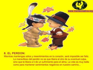 8. EL PERDON:
Mientras mantengas odios y resentimientos en tu corazón, será imposible ser feliz.
         Lo maravilloso del perdón no es que libera al otro de su eventual culpa,
         sino que te libera a ti de un sufrimiento para el alma. La vida es muy bella
         como para mantener sentimientos negativos en nuestro camino...
 