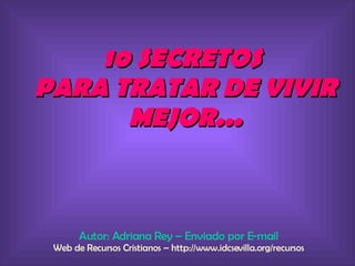 10 SECRETOS  PARA TRATAR DE VIVIR MEJOR... Autor: Adriana Rey – Enviado por E-mail Web de Recursos Cristianos – http://www.idcsevilla.org/recursos 