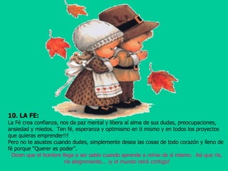 10. LA FE:   La Fé crea confianza, nos da paz mental y libera al alma de sus dudas, preocupaciones,  ansiedad y miedos.  Ten fé, esperanza y optimismo en ti mismo y en todos los proyectos que quieras emprender!!! Pero no te asustes cuando dudes, simplemente desea las cosas de todo corazón y lleno de fé porque “Querer es poder”. Dicen que el hombre llega a ser sabio cuando aprende a reírse de sí mismo.  Así que ríe, ríe alegremente... ¡y el mundo reirá contigo! 