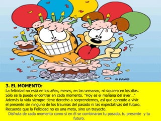 3. EL MOMENTO: La felicidad no está en los años, meses, en las semanas, ni siquiera en los días.  Sólo se la puede encontrar en cada momento. "Hoy es el mañana del ayer…”  Además la vida siempre tiene derecho a sorprendernos, así que aprende a vivir  el presente sin ninguno de los traumas del pasado ni las expectativas del futuro. Recuerda que la Felicidad no es una meta, sino un trayecto. Disfruta de cada momento como si en él se combinaran tu pasado, tu presente  y tu futuro. 