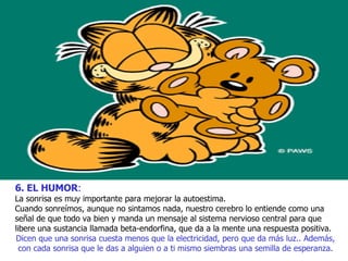 6. EL HUMOR :   La sonrisa es muy importante para mejorar la autoestima. Cuando sonreímos, aunque no sintamos nada, nuestro cerebro lo entiende como una señal de que todo va bien y manda un mensaje al sistema nervioso central para que libere una sustancia llamada beta-endorfina, que da a la mente una respuesta positiva. Dicen que una sonrisa cuesta menos que la electricidad, pero que da más luz.. Además, con cada sonrisa que le das a alguien o a ti mismo siembras una semilla de esperanza. 