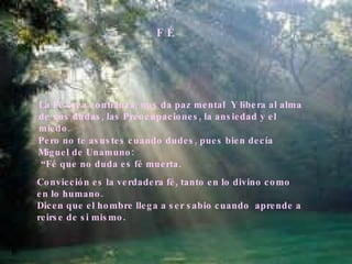 F É La Fé crea confianza, nos da paz mental  Y libera al alma de sus dudas, las Preocupaciones, la ansiedad y el miedo. Pero no te asustes cuando dudes, pues bien decía Miguel de Unamuno: “ Fé que no duda es fé muerta. Convicción es la verdadera fé, tanto en lo divino como en lo humano.  Dicen que el hombre llega a ser sabio cuando  aprende a reirse de si mismo. 