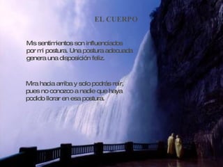 EL CUERPO Mis sentimientos son influenciados por mi postura. Una postura adecuada genera una disposición feliz. Mira hacia arriba y solo podrás reír, pues no conozco a nadie que haya  podido llorar en esa postura. 