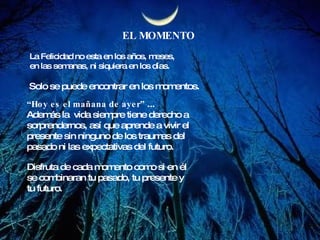EL MOMENTO La Felicidad no esta en los años, meses, en las semanas, ni siquiera en los días. Solo se puede encontrar en los momentos. “ Hoy es el mañana de ayer”  ...  Además la  vida siempre tiene derecho a  sorprendernos, así que aprende a vivir el  presente sin ninguno de los traumas del  pasado ni las expectativas del futuro. Disfruta de cada momento como si en él se combinaran tu pasado, tu presente y tu futuro.  