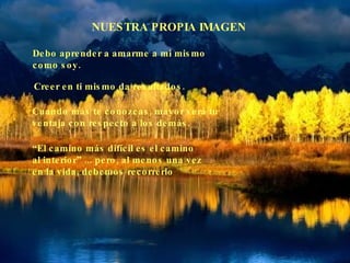 NUESTRA PROPIA IMAGEN Debo aprender a amarme a mi mismo  como soy. Creer en ti mismo da resultados. Cuando más te conozcas, mayor será tu ventaja con respecto a los demás. “ El camino más difícil es el camino  al interior” ... pero, al menos una vez en la vida, debemos recorrerlo 