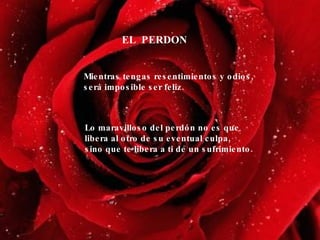 EL  PERDON Mientras tengas resentimientos y odios, será imposible ser feliz. Lo maravilloso del perdón no es que libera al otro de su eventual culpa,  sino que te libera a ti de un sufrimiento. 