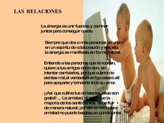 LAS RELACIONES La sinergia es unir fuerzas y caminar juntos para conseguir cosas. Siempre que dos o más personas se unen en un espíritu de colaboración y respeto, la sinergia se manifiesta en forma natural. Entiende a las personas que te rodean, quiere a tus amigos como son, sin intentar cambiarlos, por que cuando te  sientas mal,el verdadero amigo estará allí para apoyarte y brindarte todo su amor. ¡¡Así que cultiva tus amistades, ellas son  gratis!! ... La amistad, al igual que la  mayoría de los sentimientos, debe fluir de manera natural; por ello la verdadera amistad no puede basarse en condiciones. 