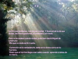 F É La Fé crea confianza, nos da paz mental  Y libera al alma de sus dudas, las Preocupaciones, la ansiedad y el miedo. Pero no te austes cuando dudes, pués bien decía Miguel de Unamuno: “ Fé que no duda es fé muerta. Convicción es la verdadera fé, tanto en lo divino como en lo humano.  Dicen que el hombre llega a ser sabio cuando  aprende a reirse de si mismo. 