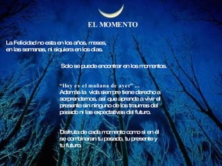 EL MOMENTO La Felicidad no esta en los años, meses, en las semanas, ni siquiera en los días. Solo se puede encontrar en los momentos. “ Hoy es el mañana de ayer”  ...  Además la  vida siempre tiene derecho a  sorprendernos, así que aprende a vivir el  presente sin ninguno de los traumas del  pasado ni las expectativas del futuro. Disfruta de cada momento como si en él se combinaran tu pasado, tu presente y tu futuro.  