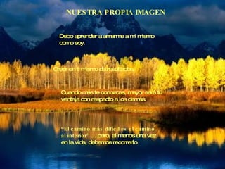 NUESTRA PROPIA IMAGEN Debo aprender a amarme a mi mismo  como soy. Creer en ti mismo da resultados. Cuando más te conozcas, mayor será tu ventaja con respecto a los demás. “ El camino más difícil es el camino  al interior”  ... pero, al menos una vez en la vida, debemos recorrerlo 
