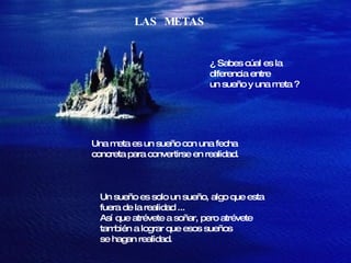 LAS  METAS ¿ Sabes cúal es la  diferencia entre un sueño y una meta ? Una meta es un sueño con una fecha  concreta para convertirse en realidad. Un sueño es solo un sueño, algo que esta  fuera de la realidad ...  Así que atrévete a soñar, pero atrévete también a lograr que esos sueños se hagan realidad. 