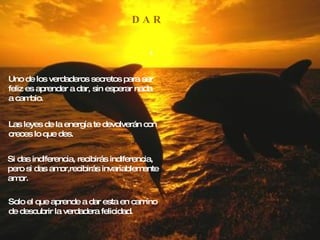 D A R Uno de los verdaderos secretos para ser feliz es aprender a dar, sin esperar nada a cambio. Las leyes de la energía te devolverán con creces lo que des. Si das indiferencia, recibirás indiferencia, pero si das amor,recibirás invariablemente amor. Solo el que aprende a dar esta en camino de descubrir la verdadera felicidad. 