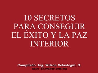 10 SECRETOS
PARA CONSEGUIR
EL ÉXITO Y LA PAZ
INTERIOR
Compilado: Ing. Wilson Velastegui. O.
wavo_33@yahoo.com.mx
 
