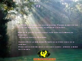 F É La Fé crea confianza, nos da paz mental  Y libera al alma de sus dudas, las Preocupaciones, la ansiedad y el miedo. Pero no te austes cuando dudes, pués bien decía Miguel de Unamuno: “ Fé que no duda es fé muerta. Convicción es la verdadera fé, tanto en lo divino como en lo humano.  Dicen que el hombre llega a ser sabio cuando  aprende a reirse de si mismo. 