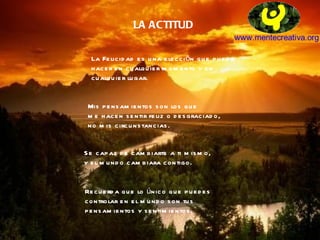 LA ACTITUD La Felicidad es una elección que puedo hacer en cualquier momento y en  cualquier lugar. Mis pensamientos son los que me hacen sentir feliz o desgraciado,  no mis circunstancias. Se capaz de cambiarte a ti mismo,  y el mundo cambiara contigo. Recuerda que lo único que puedes  controlar en el mundo son tus  pensamientos y sentimientos. 