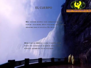 EL CUERPO Mis sentimientos son influenciados por mi postura. Una postura adecuada genera una disposición feliz. Mira hacia arriba y solo podrás reir, pues no conozco a nadie que haya  podido llorar en esa postura. 