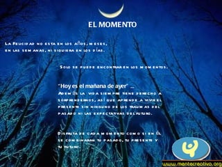 EL MOMENTO La Felicidad no esta en los años, meses, en las semanas, ni siquiera en los días. Solo se puede encontrar en los momentos. “ Hoy es el mañana de ayer”  ...  Además la  vida siempre tiene derecho a  sorprendernos, así que aprende a vivir el  presente sin ninguno de los traumas del  pasado ni las expectativas del futuro. Disfruta de cada momento como si en él se combinaran tu pasado, tu presente y tu futuro.  