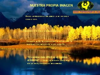 NUESTRA PROPIA IMAGEN Debo aprender a amarme a mi mismo  como soy. Creer en ti mismo da resultados. Cuando más te conozcas, mayor será tu ventaja con respecto a los demás. “ El camino más difícil es el camino  al interior”  ... pero, al menos una vez en la vida, debemos recorrerlo 