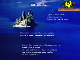 LAS  METAS ¿ Sabes cúal es la  diferencia entre un sueño y una meta ? Una meta es un sueño con una fecha  concreta para convertirse en realidad. Un sueño es solo un sueño, algo que esta  fuera de la realidad ...  Así que atrévete a soñar, pero atrévete también a lograr que esos sueños se hagan realidad. 