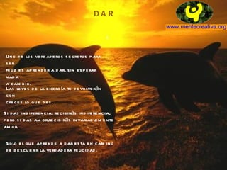 D A R Uno de los verdaderos secretos para ser feliz es aprender a dar, sin esperar nada a cambio. Las leyes de la energía te devolverán con creces lo que des. Si das indiferencia, recibirás indiferencia, pero si das amor,recibirás invariablemente amor. Solo el que aprende a dar esta en camino de descubrir la verdadera felicidad. 