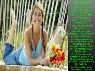 3. EL MOMENTO PRESENTE La Felicidad no está en los años, meses, en las semanas, ni siquiera en los días. Sólo se puede encontrar en los momentos.  “  Hoy es el mañana de ayer” ...  Además la vida siempre tiene derecho a sorprendernos,  así que aprende a vivir el presente sin ninguno de los traumas del pasado ni las expectativas del futuro.  Disfruta de cada momento como si en él se combinaran tu pasado, tu presente y tu futuro.  La Felicidad no es una meta, sino un trayecto .  