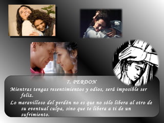 7. PERDON  Mientras tengas resentimientos y odios, será imposible ser feliz.  Lo maravilloso del perdón no es que no sólo libera al otro de su eventual culpa, sino que te libera a ti de un sufrimiento.  