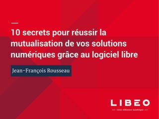 10 secrets pour réussir la 
mutualisation de vos solutions 
numériques grâce au logiciel libre 
Jean-François Rousseau 
 