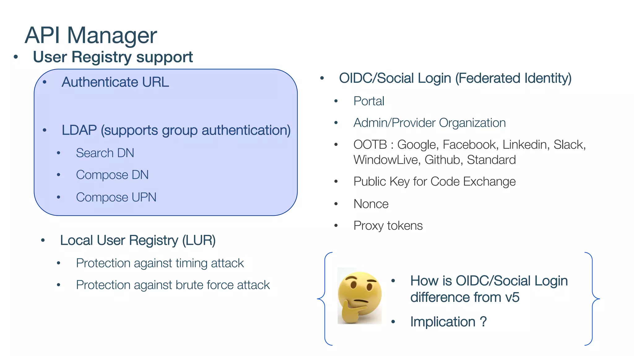 API Manager
• User Registry support
• Authenticate URL
• LDAP (supports group authentication)
• Search DN
• Compose DN
• Compose UPN
• Local User Registry (LUR)
• Protection against timing attack
• Protection against brute force attack
• OIDC/Social Login (Federated Identity)
• Portal
• Admin/Provider Organization
• OOTB : Google, Facebook, Linkedin, Slack,
WindowLive, Github, Standard
• Public Key for Code Exchange
• Nonce
• Proxy tokens
• How is OIDC/Social Login
difference from v5
• Implication ?
 