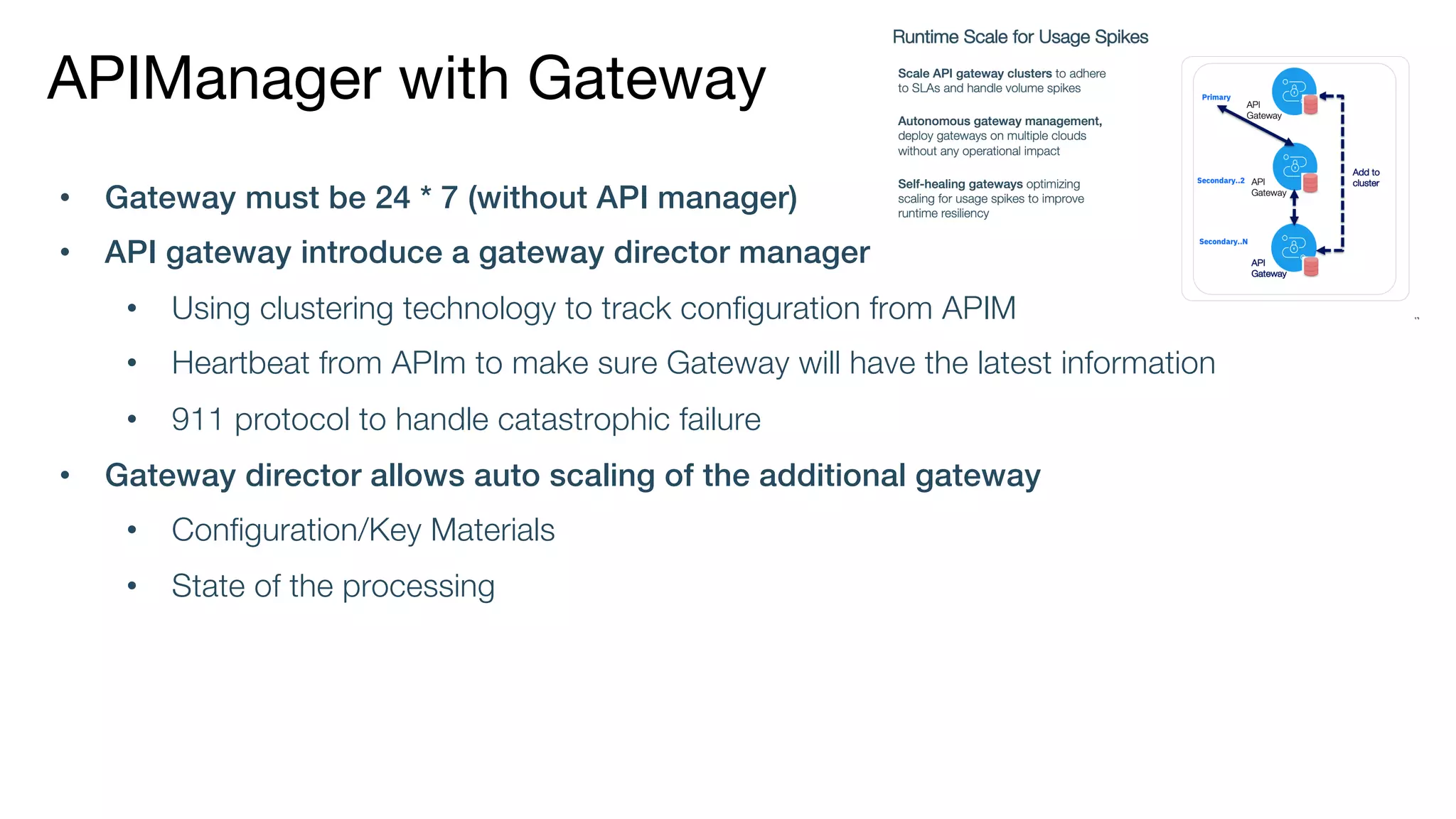 APIManager with Gateway
• Gateway must be 24 * 7 (without API manager)
• API gateway introduce a gateway director manager
• Using clustering technology to track configuration from APIM
• Heartbeat from APIm to make sure Gateway will have the latest information
• 911 protocol to handle catastrophic failure
• Gateway director allows auto scaling of the additional gateway
• Configuration/Key Materials
• State of the processing
 