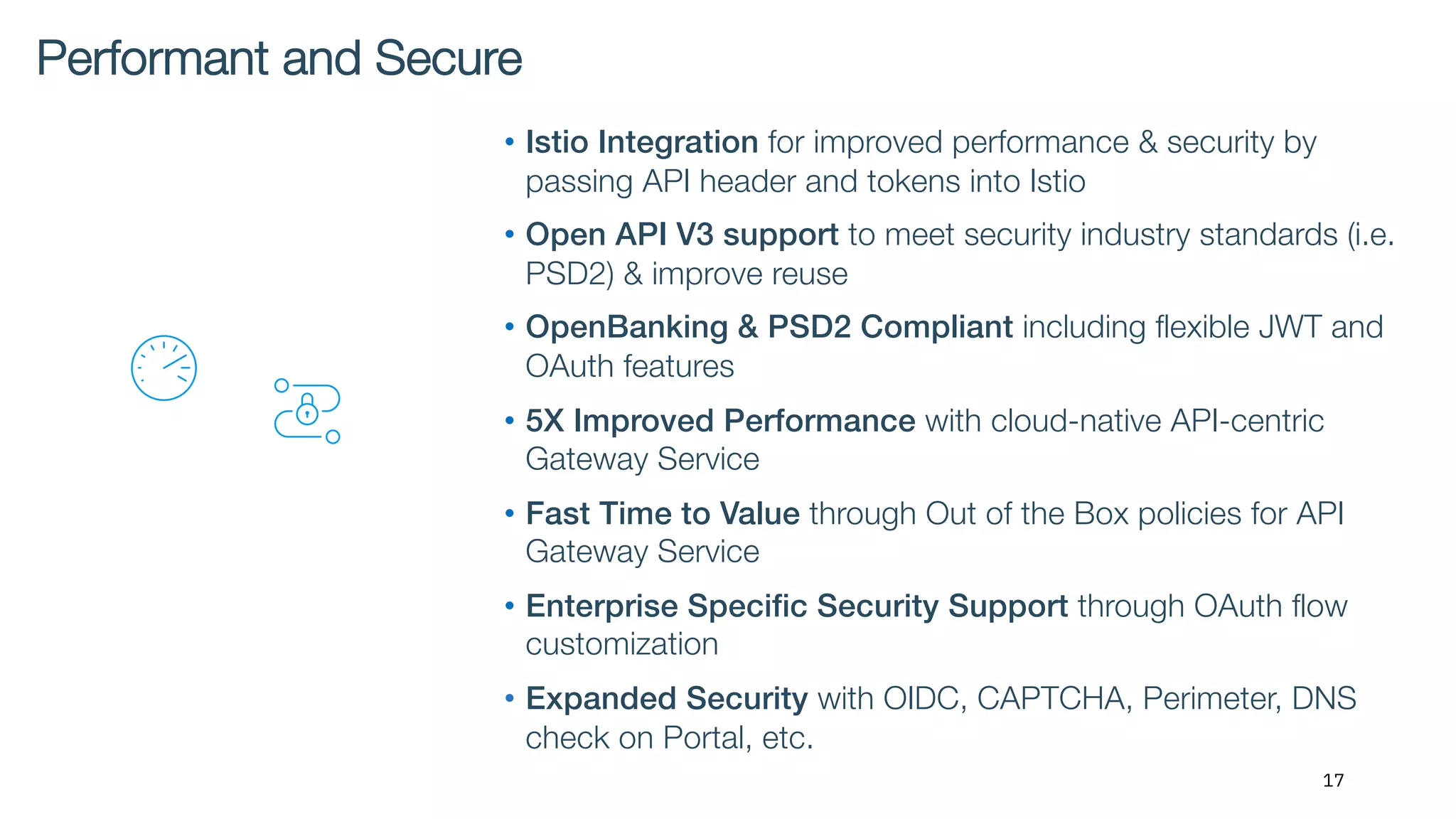 17
• Istio Integration for improved performance & security by
passing API header and tokens into Istio
• Open API V3 support to meet security industry standards (i.e.
PSD2) & improve reuse
• OpenBanking & PSD2 Compliant including flexible JWT and
OAuth features
• 5X Improved Performance with cloud-native API-centric
Gateway Service
• Fast Time to Value through Out of the Box policies for API
Gateway Service
• Enterprise Specific Security Support through OAuth flow
customization
• Expanded Security with OIDC, CAPTCHA, Perimeter, DNS
check on Portal, etc.
Performant and Secure
 