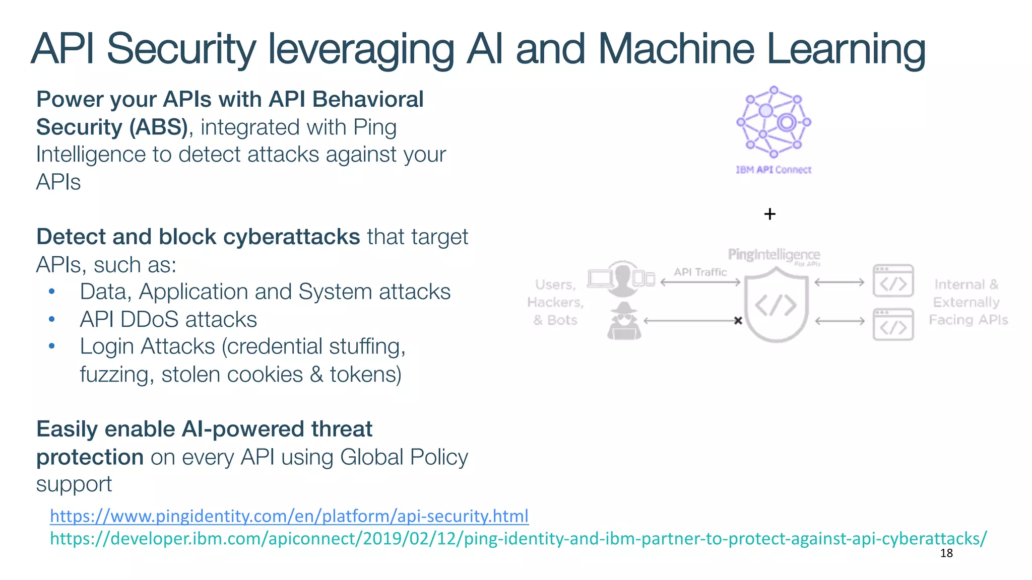 API Security leveraging AI and Machine Learning
18
Power your APIs with API Behavioral
Security (ABS), integrated with Ping
Intelligence to detect attacks against your
APIs
Detect and block cyberattacks that target
APIs, such as:
• Data, Application and System attacks
• API DDoS attacks
• Login Attacks (credential stuffing,
fuzzing, stolen cookies & tokens)
Easily enable AI-powered threat
protection on every API using Global Policy
support
+
https://www.pingidentity.com/en/platform/api-security.html
https://developer.ibm.com/apiconnect/2019/02/12/ping-identity-and-ibm-partner-to-protect-against-api-cyberattacks/
 