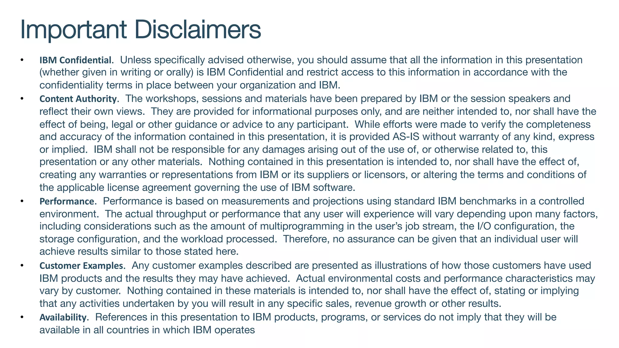 Important Disclaimers
• IBM Confidential. Unless specifically advised otherwise, you should assume that all the information in this presentation
(whether given in writing or orally) is IBM Confidential and restrict access to this information in accordance with the
confidentiality terms in place between your organization and IBM.
• Content Authority. The workshops, sessions and materials have been prepared by IBM or the session speakers and
reflect their own views. They are provided for informational purposes only, and are neither intended to, nor shall have the
effect of being, legal or other guidance or advice to any participant. While efforts were made to verify the completeness
and accuracy of the information contained in this presentation, it is provided AS-IS without warranty of any kind, express
or implied. IBM shall not be responsible for any damages arising out of the use of, or otherwise related to, this
presentation or any other materials. Nothing contained in this presentation is intended to, nor shall have the effect of,
creating any warranties or representations from IBM or its suppliers or licensors, or altering the terms and conditions of
the applicable license agreement governing the use of IBM software.
• Performance. Performance is based on measurements and projections using standard IBM benchmarks in a controlled
environment. The actual throughput or performance that any user will experience will vary depending upon many factors,
including considerations such as the amount of multiprogramming in the user’s job stream, the I/O configuration, the
storage configuration, and the workload processed. Therefore, no assurance can be given that an individual user will
achieve results similar to those stated here.
• Customer Examples. Any customer examples described are presented as illustrations of how those customers have used
IBM products and the results they may have achieved. Actual environmental costs and performance characteristics may
vary by customer. Nothing contained in these materials is intended to, nor shall have the effect of, stating or implying
that any activities undertaken by you will result in any specific sales, revenue growth or other results.
• Availability. References in this presentation to IBM products, programs, or services do not imply that they will be
available in all countries in which IBM operates
 