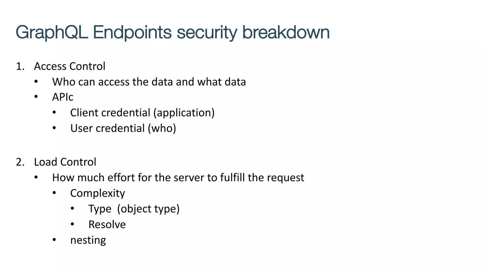 1. Access Control
• Who can access the data and what data
• APIc
• Client credential (application)
• User credential (who)
2. Load Control
• How much effort for the server to fulfill the request
• Complexity
• Type (object type)
• Resolve
• nesting
GraphQL Endpoints security breakdown
 