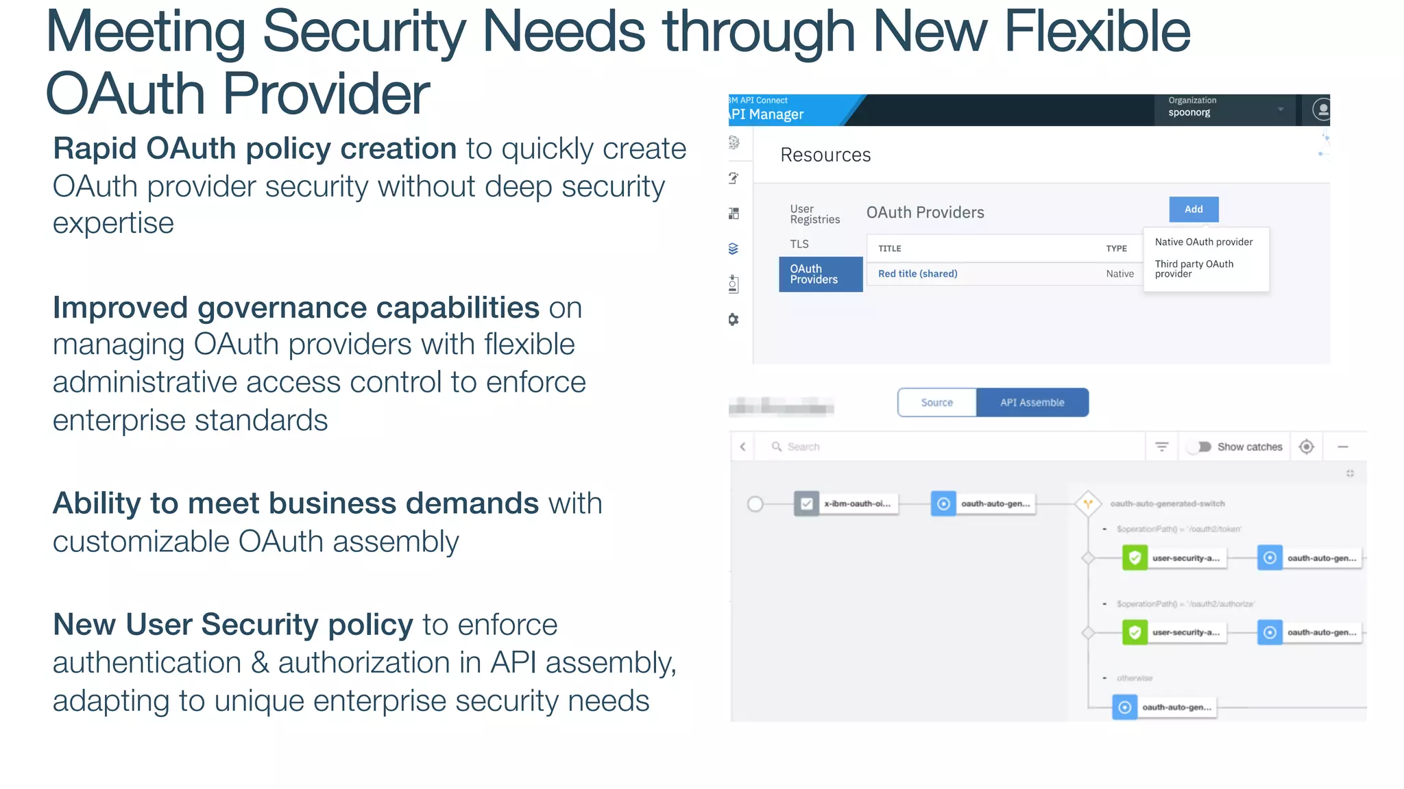 Rapid OAuth policy creation to quickly create
OAuth provider security without deep security
expertise
Improved governance capabilities on
managing OAuth providers with flexible
administrative access control to enforce
enterprise standards
Ability to meet business demands with
customizable OAuth assembly
New User Security policy to enforce
authentication & authorization in API assembly,
adapting to unique enterprise security needs
Meeting Security Needs through New Flexible
OAuth Provider
 
