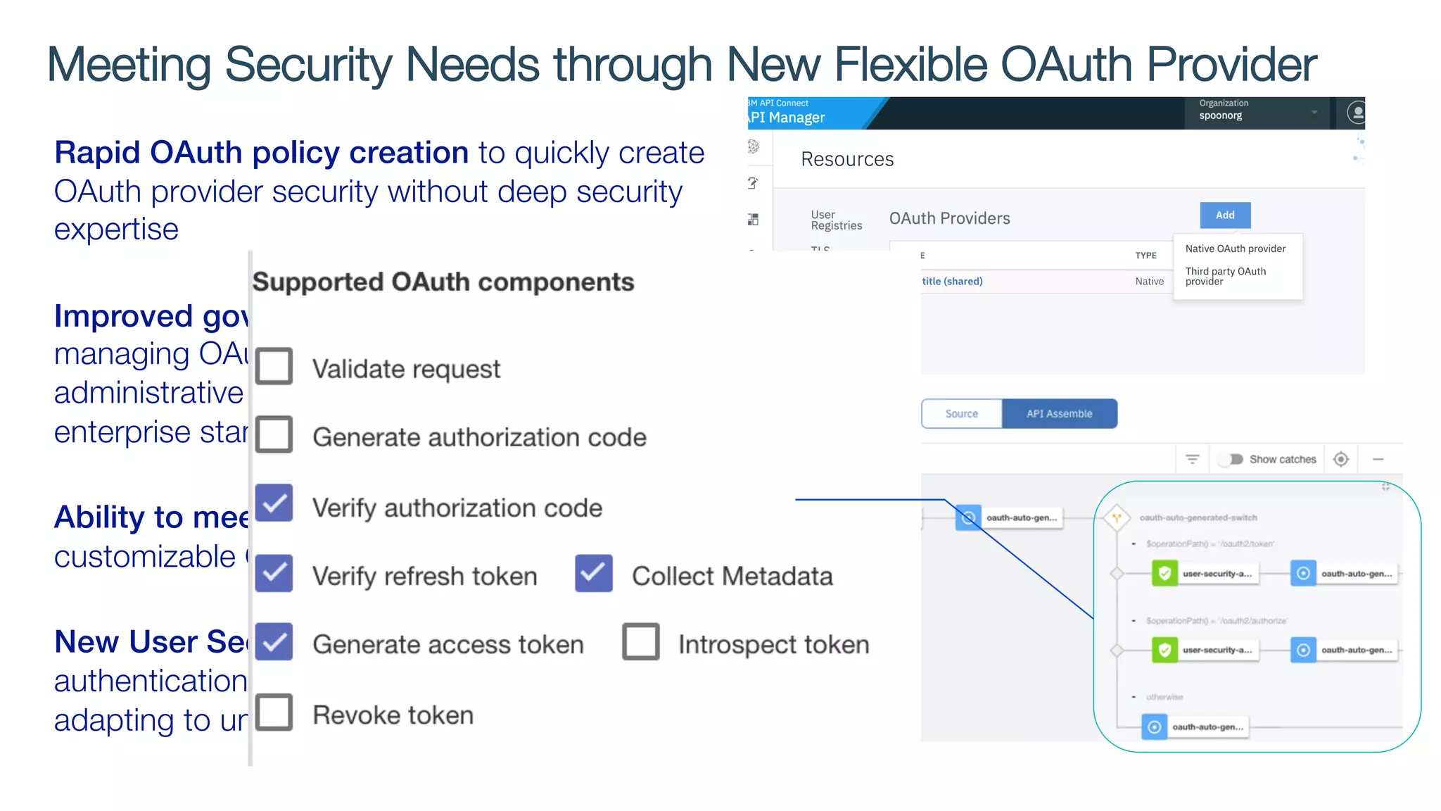 Rapid OAuth policy creation to quickly create
OAuth provider security without deep security
expertise
Improved governance capabilities on
managing OAuth providers with flexible
administrative access control to enforce
enterprise standards
Ability to meet business demands with
customizable OAuth assembly
New User Security policy to enforce
authentication & authorization in API assembly,
adapting to unique enterprise security needs
Meeting Security Needs through New Flexible OAuth Provider
 